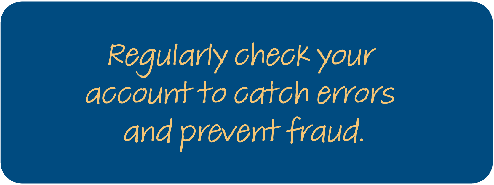 Regularly check your account to catch errors and prevent fraud.